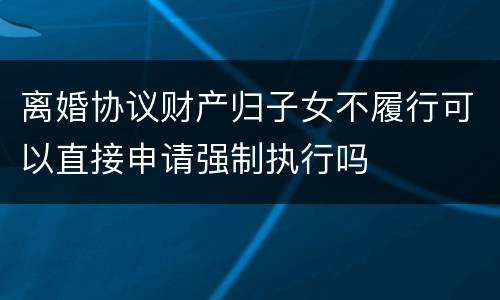 离婚协议财产归子女不履行可以直接申请强制执行吗
