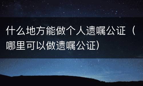 什么地方能做个人遗嘱公证（哪里可以做遗嘱公证）