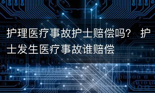 护理医疗事故护士赔偿吗？ 护士发生医疗事故谁赔偿