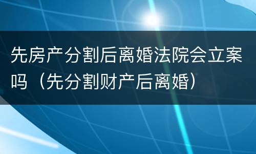 先房产分割后离婚法院会立案吗（先分割财产后离婚）