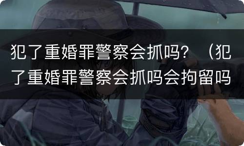 犯了重婚罪警察会抓吗？（犯了重婚罪警察会抓吗会拘留吗）