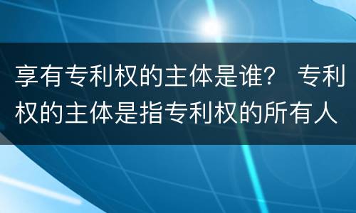 享有专利权的主体是谁？ 专利权的主体是指专利权的所有人