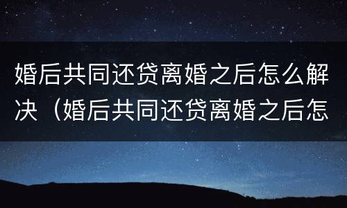 婚后共同还贷离婚之后怎么解决（婚后共同还贷离婚之后怎么解决呢）