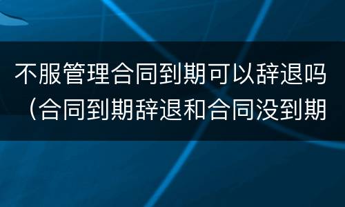 不服管理合同到期可以辞退吗（合同到期辞退和合同没到期辞退）