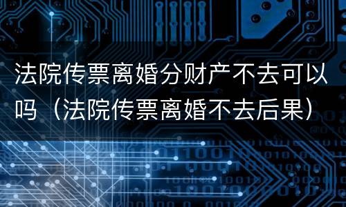 法院传票离婚分财产不去可以吗（法院传票离婚不去后果）