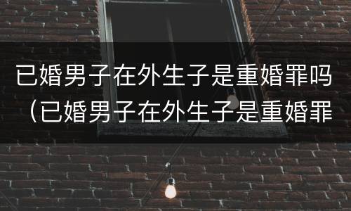 已婚男子在外生子是重婚罪吗（已婚男子在外生子是重婚罪吗判几年）
