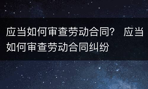 应当如何审查劳动合同？ 应当如何审查劳动合同纠纷