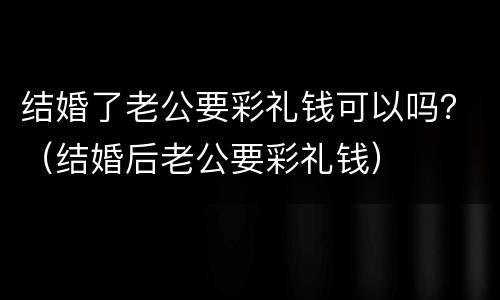 结婚了老公要彩礼钱可以吗？（结婚后老公要彩礼钱）