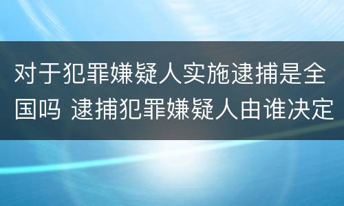 对于犯罪嫌疑人实施逮捕是全国吗 逮捕犯罪嫌疑人由谁决定