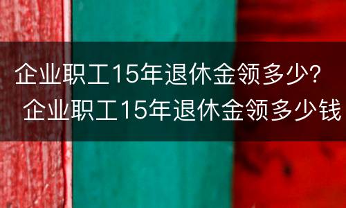 企业职工15年退休金领多少？ 企业职工15年退休金领多少钱一个月