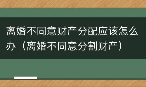 离婚不同意财产分配应该怎么办(离婚不同意分割财产) 离婚不同意财产分配应该怎么办(离婚不同意分割财产)