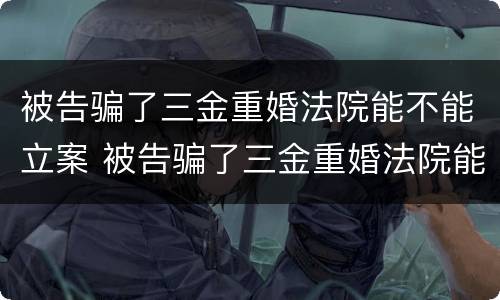 被告骗了三金重婚法院能不能立案 被告骗了三金重婚法院能不能立案起诉