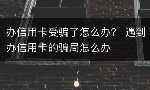 办信用卡受骗了怎么办？ 遇到办信用卡的骗局怎么办