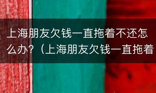 上海朋友欠钱一直拖着不还怎么办?（上海朋友欠钱一直拖着不还怎么办呀）
