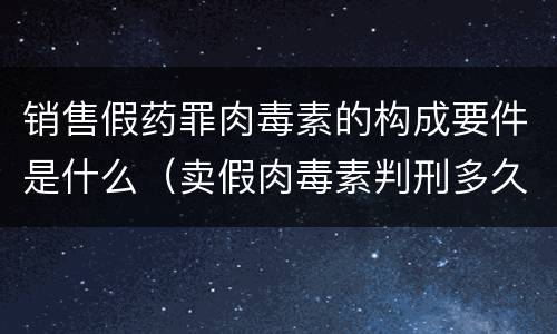 销售假药罪肉毒素的构成要件是什么（卖假肉毒素判刑多久）