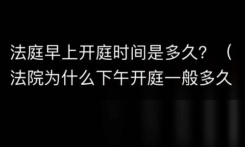 法庭早上开庭时间是多久？（法院为什么下午开庭一般多久时间）