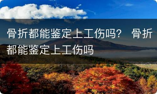 骨折都能鉴定上工伤吗？ 骨折都能鉴定上工伤吗
