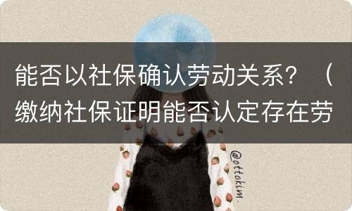 能否以社保确认劳动关系？（缴纳社保证明能否认定存在劳动关系）
