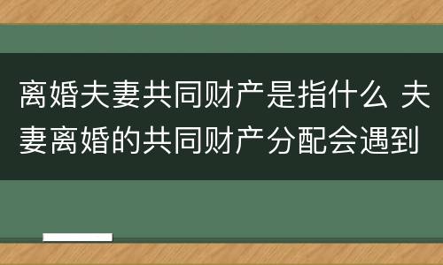 离婚夫妻共同财产是指什么 夫妻离婚的共同财产分配会遇到哪些问题