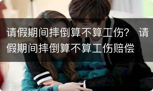 请假期间摔倒算不算工伤？ 请假期间摔倒算不算工伤赔偿