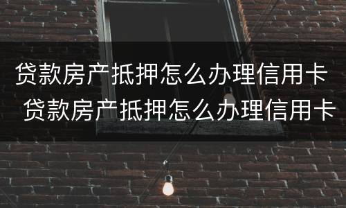 贷款房产抵押怎么办理信用卡 贷款房产抵押怎么办理信用卡业务