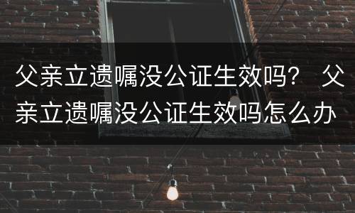 父亲立遗嘱没公证生效吗？ 父亲立遗嘱没公证生效吗怎么办