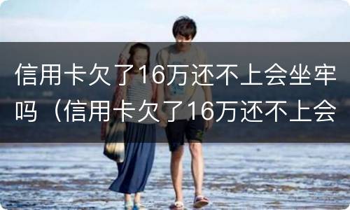 信用卡欠了16万还不上会坐牢吗（信用卡欠了16万还不上会坐牢吗怎么办）