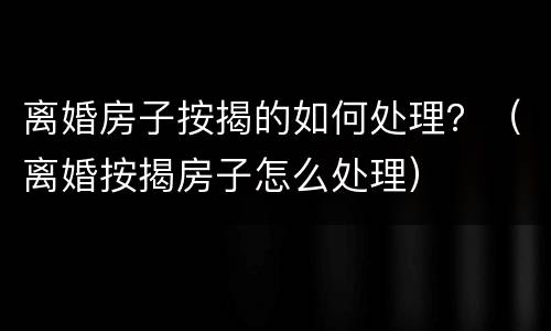 离婚房子按揭的如何处理？（离婚按揭房子怎么处理）