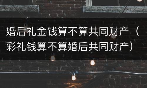 婚后礼金钱算不算共同财产（彩礼钱算不算婚后共同财产）