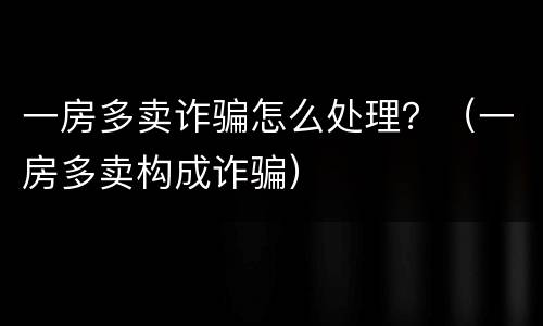 一房多卖诈骗怎么处理？（一房多卖构成诈骗）
