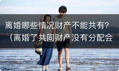 离婚哪些情况财产不能共有？（离婚了共同财产没有分配会怎么样）