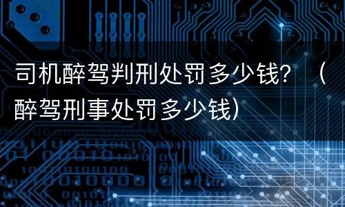 司机醉驾判刑处罚多少钱？（醉驾刑事处罚多少钱）