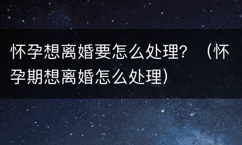 怀孕想离婚要怎么处理？（怀孕期想离婚怎么处理）
