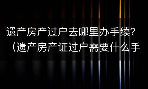 遗产房产过户去哪里办手续?(遗产房产证过户需要什么手续) 遗产房产过户去哪里办手续?(遗产房产证过户需要什么手续)