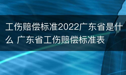 工伤赔偿标准2022广东省是什么 广东省工伤赔偿标准表