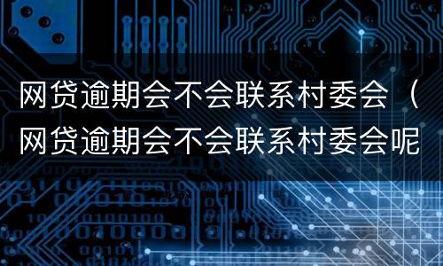 网贷逾期会不会联系村委会（网贷逾期会不会联系村委会呢）