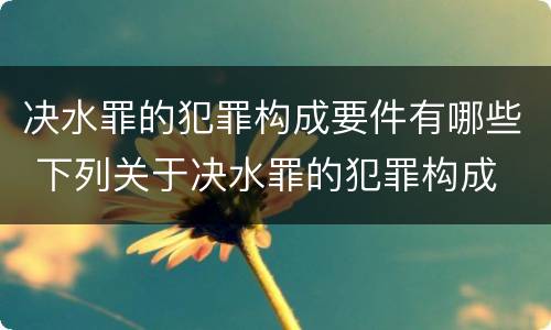 决水罪的犯罪构成要件有哪些 下列关于决水罪的犯罪构成