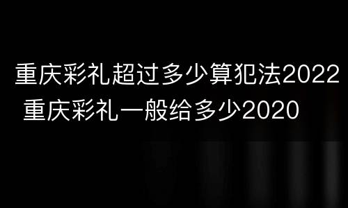 重庆彩礼超过多少算犯法2022 重庆彩礼一般给多少2020