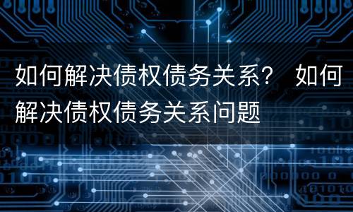 如何解决债权债务关系？ 如何解决债权债务关系问题