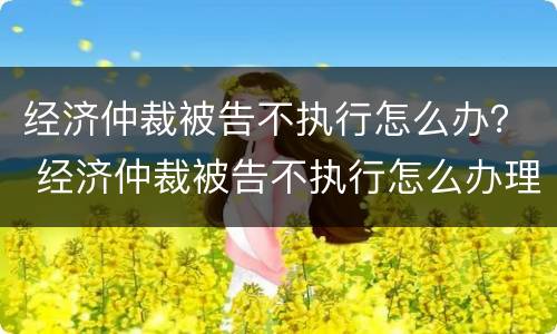 经济仲裁被告不执行怎么办？ 经济仲裁被告不执行怎么办理