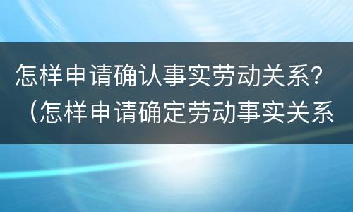 怎样申请确认事实劳动关系？（怎样申请确定劳动事实关系）
