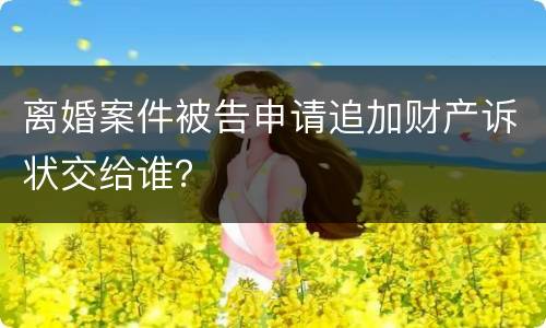 离婚案件被告申请追加财产诉状交给谁? 离婚案件被告申请追加财产诉状交给谁?