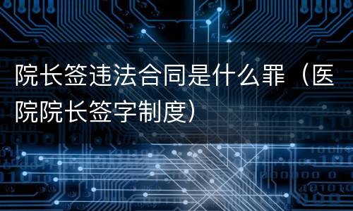 院长签违法合同是什么罪（医院院长签字制度）