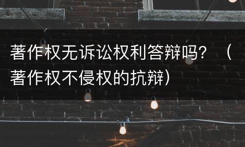 著作权无诉讼权利答辩吗？（著作权不侵权的抗辩）