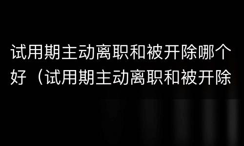试用期主动离职和被开除哪个好（试用期主动离职和被开除哪个好些）