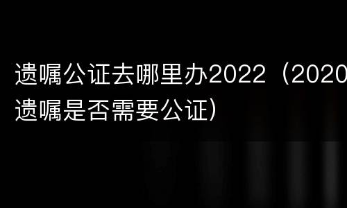 遗嘱公证去哪里办2022（2020遗嘱是否需要公证）