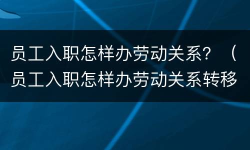员工入职怎样办劳动关系？（员工入职怎样办劳动关系转移手续）