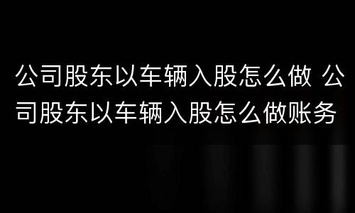 公司股东以车辆入股怎么做 公司股东以车辆入股怎么做账务处理