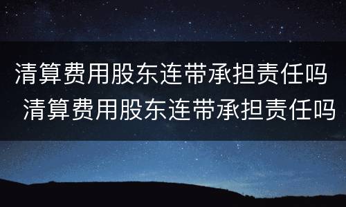 清算费用股东连带承担责任吗 清算费用股东连带承担责任吗合法吗