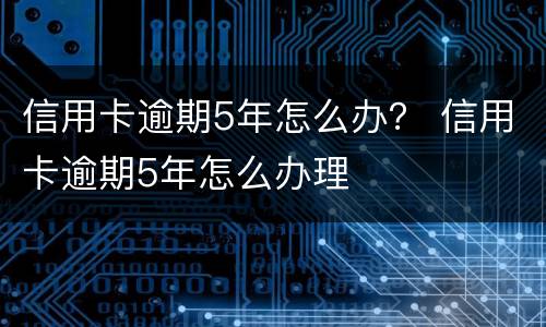 信用卡逾期5年怎么办？ 信用卡逾期5年怎么办理